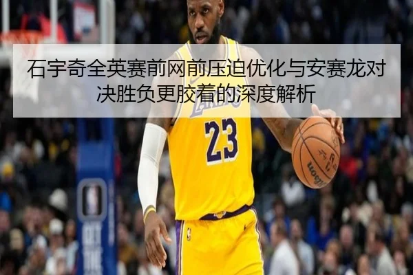 石宇奇全英赛前网前压迫优化与安赛龙对决胜负更胶着的深度解析（LD）