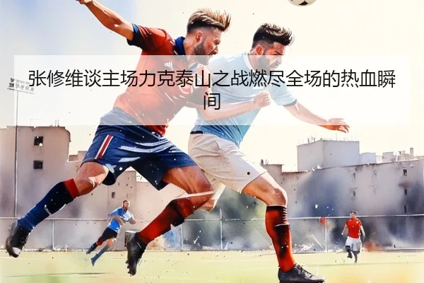 张修维谈主场力克泰山之战燃尽全场的热血瞬间（LD）
